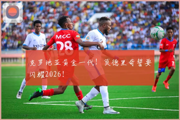 克罗地亚黄金一代!莫德里奇誓要闪耀2026!