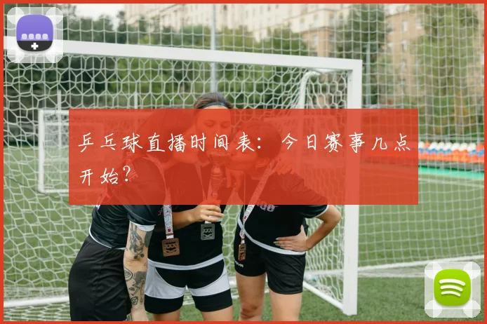 乒乓球直播时间表:今日赛事几点开始?
