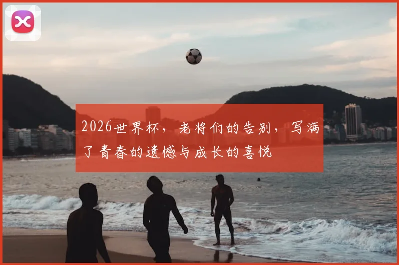 2026世界杯，老将们的告别，写满了青春的遗憾与成长的喜悦