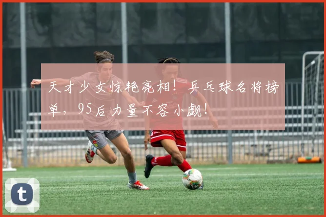 天才少女惊艳亮相!乒乓球名将榜单,95后力量不容小觑!