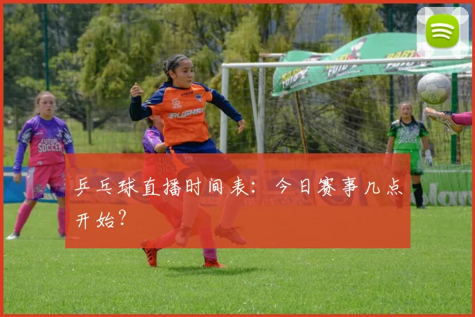 乒乓球直播时间表：今日赛事几点开始？
